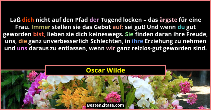 Laß dich nicht auf den Pfad der Tugend locken – das ärgste für eine Frau. Immer stellen sie das Gebot auf: sei gut! Und wenn du gut gewo... - Oscar Wilde