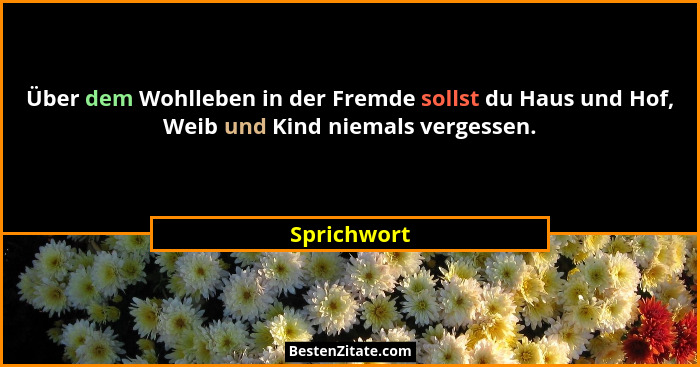 Über dem Wohlleben in der Fremde sollst du Haus und Hof, Weib und Kind niemals vergessen.... - Sprichwort