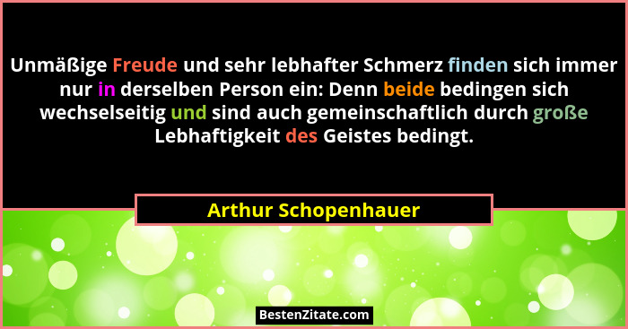 Unmäßige Freude und sehr lebhafter Schmerz finden sich immer nur in derselben Person ein: Denn beide bedingen sich wechselseitig... - Arthur Schopenhauer