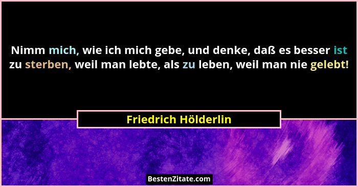 Nimm mich, wie ich mich gebe, und denke, daß es besser ist zu sterben, weil man lebte, als zu leben, weil man nie gelebt!... - Friedrich Hölderlin