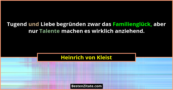 Tugend und Liebe begründen zwar das Familienglück, aber nur Talente machen es wirklich anziehend.... - Heinrich von Kleist