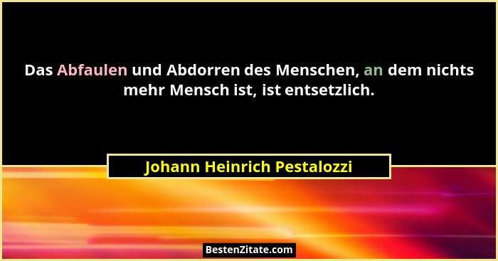 Das Abfaulen und Abdorren des Menschen, an dem nichts mehr Mensch ist, ist entsetzlich.... - Johann Heinrich Pestalozzi