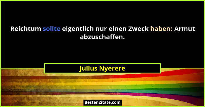 Reichtum sollte eigentlich nur einen Zweck haben: Armut abzuschaffen.... - Julius Nyerere