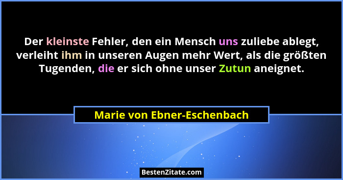 Der kleinste Fehler, den ein Mensch uns zuliebe ablegt, verleiht ihm in unseren Augen mehr Wert, als die größten Tugenden... - Marie von Ebner-Eschenbach