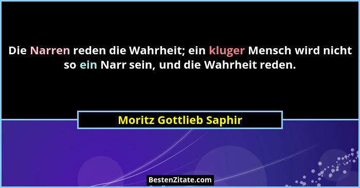 Die Narren reden die Wahrheit; ein kluger Mensch wird nicht so ein Narr sein, und die Wahrheit reden.... - Moritz Gottlieb Saphir