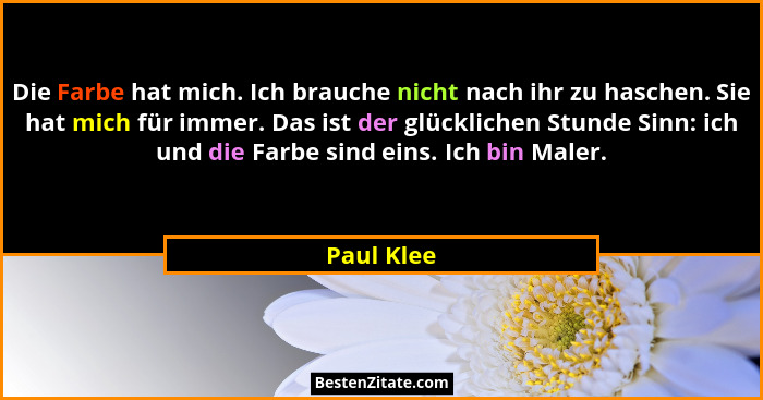 Die Farbe hat mich. Ich brauche nicht nach ihr zu haschen. Sie hat mich für immer. Das ist der glücklichen Stunde Sinn: ich und die Farbe... - Paul Klee