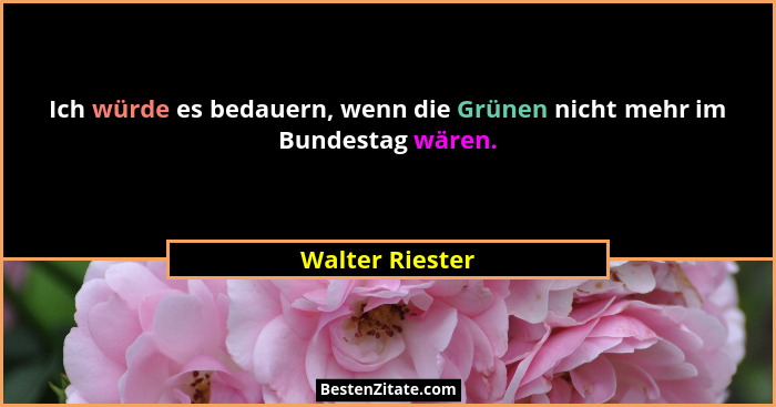 Ich würde es bedauern, wenn die Grünen nicht mehr im Bundestag wären.... - Walter Riester