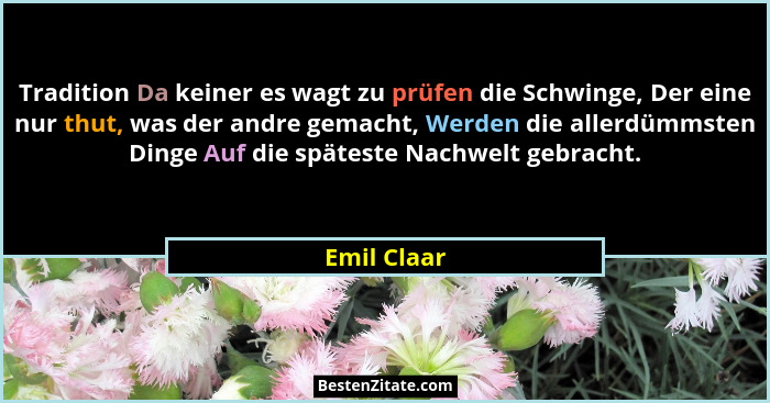 Tradition Da keiner es wagt zu prüfen die Schwinge, Der eine nur thut, was der andre gemacht, Werden die allerdümmsten Dinge Auf die spät... - Emil Claar