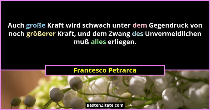 Auch große Kraft wird schwach unter dem Gegendruck von noch größerer Kraft, und dem Zwang des Unvermeidlichen muß alles erliegen.... - Francesco Petrarca