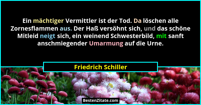 Ein mächtiger Vermittler ist der Tod. Da löschen alle Zornesflammen aus. Der Haß versöhnt sich, und das schöne Mitleid neigt sich... - Friedrich Schiller