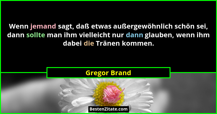Wenn jemand sagt, daß etwas außergewöhnlich schön sei, dann sollte man ihm vielleicht nur dann glauben, wenn ihm dabei die Tränen komme... - Gregor Brand