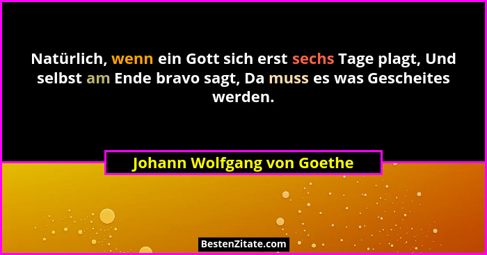 Natürlich, wenn ein Gott sich erst sechs Tage plagt, Und selbst am Ende bravo sagt, Da muss es was Gescheites werden.... - Johann Wolfgang von Goethe