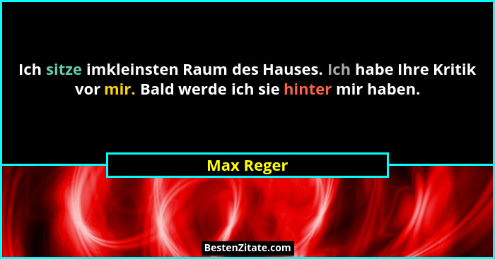 Ich sitze imkleinsten Raum des Hauses. Ich habe Ihre Kritik vor mir. Bald werde ich sie hinter mir haben.... - Max Reger