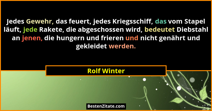 Jedes Gewehr, das feuert, jedes Kriegsschiff, das vom Stapel läuft, jede Rakete, die abgeschossen wird, bedeutet Diebstahl an jenen, die... - Rolf Winter