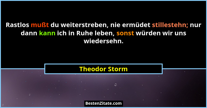 Rastlos mußt du weiterstreben, nie ermüdet stillestehn; nur dann kann ich in Ruhe leben, sonst würden wir uns wiedersehn.... - Theodor Storm