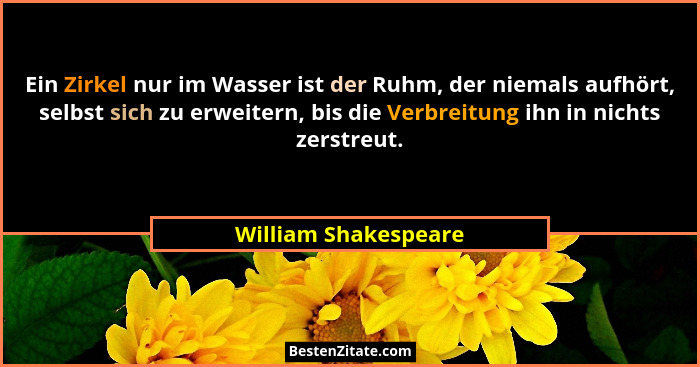 Ein Zirkel nur im Wasser ist der Ruhm, der niemals aufhört, selbst sich zu erweitern, bis die Verbreitung ihn in nichts zerstreu... - William Shakespeare