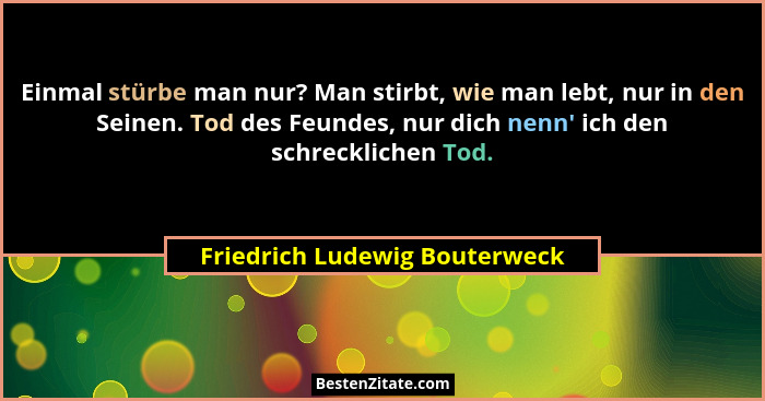 Einmal stürbe man nur? Man stirbt, wie man lebt, nur in den Seinen. Tod des Feundes, nur dich nenn' ich den schreck... - Friedrich Ludewig Bouterweck
