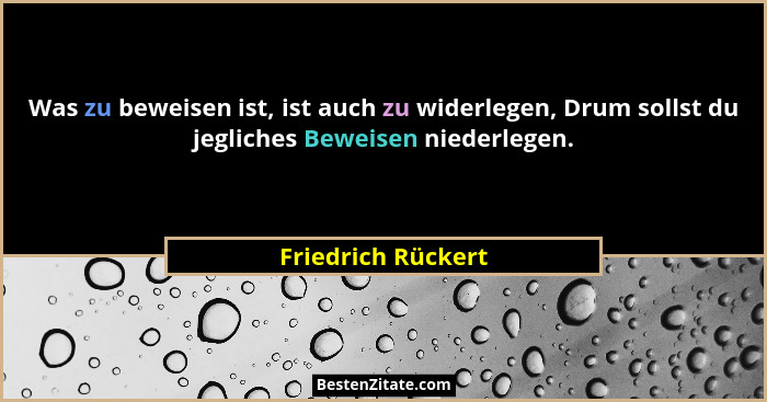 Was zu beweisen ist, ist auch zu widerlegen, Drum sollst du jegliches Beweisen niederlegen.... - Friedrich Rückert