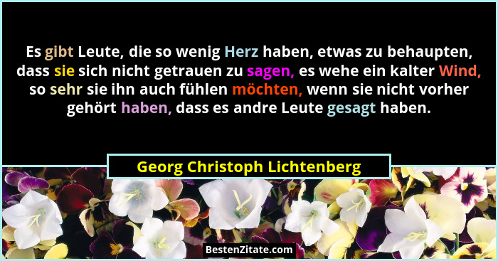Es gibt Leute, die so wenig Herz haben, etwas zu behaupten, dass sie sich nicht getrauen zu sagen, es wehe ein kalter Wi... - Georg Christoph Lichtenberg