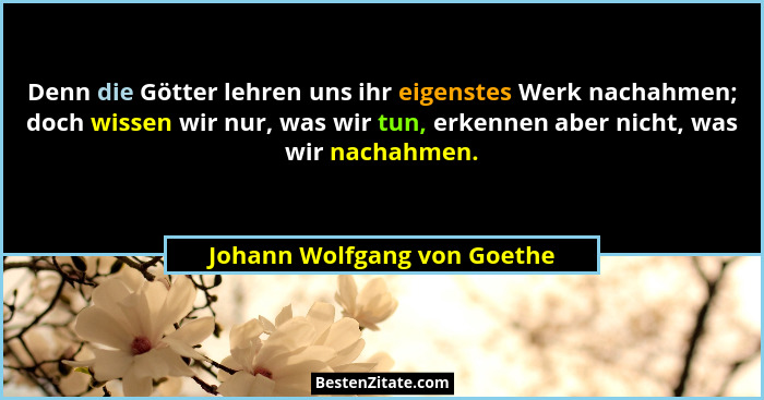 Denn die Götter lehren uns ihr eigenstes Werk nachahmen; doch wissen wir nur, was wir tun, erkennen aber nicht, was wir n... - Johann Wolfgang von Goethe