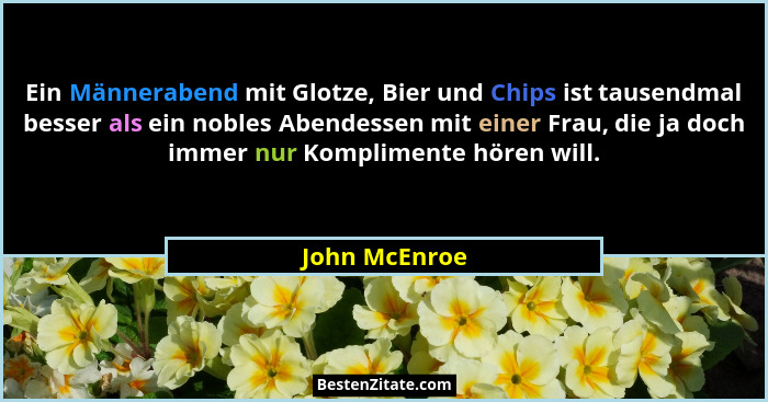 Ein Männerabend mit Glotze, Bier und Chips ist tausendmal besser als ein nobles Abendessen mit einer Frau, die ja doch immer nur Kompli... - John McEnroe