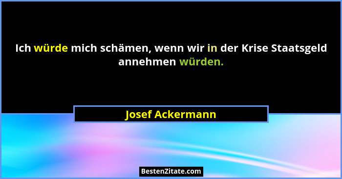 Ich würde mich schämen, wenn wir in der Krise Staatsgeld annehmen würden.... - Josef Ackermann