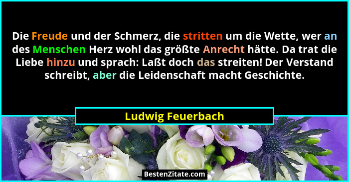 Die Freude und der Schmerz, die stritten um die Wette, wer an des Menschen Herz wohl das größte Anrecht hätte. Da trat die Liebe hi... - Ludwig Feuerbach