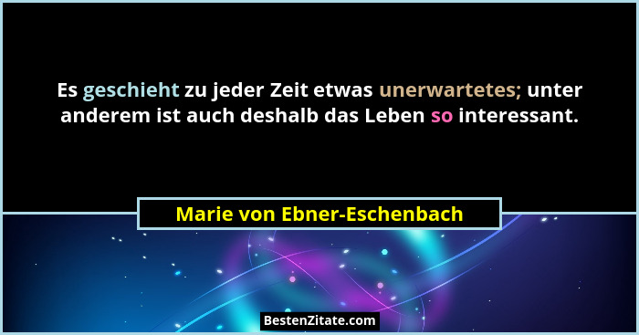 Es geschieht zu jeder Zeit etwas unerwartetes; unter anderem ist auch deshalb das Leben so interessant.... - Marie von Ebner-Eschenbach