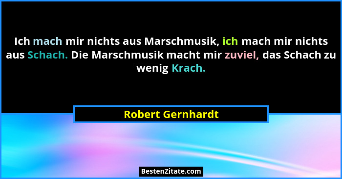 Ich mach mir nichts aus Marschmusik, ich mach mir nichts aus Schach. Die Marschmusik macht mir zuviel, das Schach zu wenig Krach.... - Robert Gernhardt