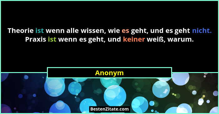 Theorie ist wenn alle wissen, wie es geht, und es geht nicht. Praxis ist wenn es geht, und keiner weiß, warum.... - Anonym