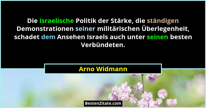 Die israelische Politik der Stärke, die ständigen Demonstrationen seiner militärischen Überlegenheit, schadet dem Ansehen Israels auch... - Arno Widmann