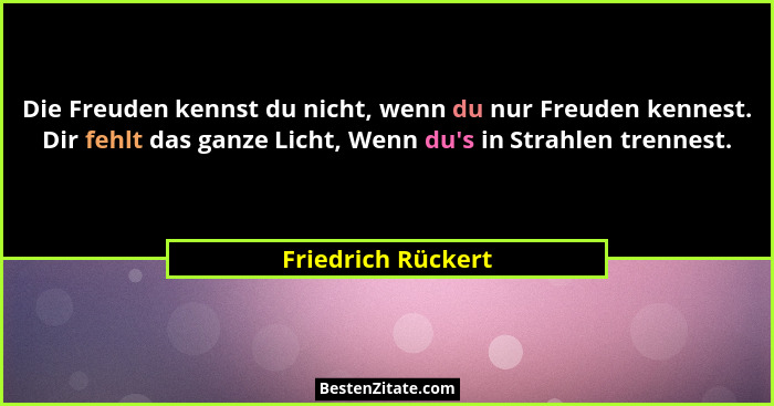 Die Freuden kennst du nicht, wenn du nur Freuden kennest. Dir fehlt das ganze Licht, Wenn du's in Strahlen trennest.... - Friedrich Rückert