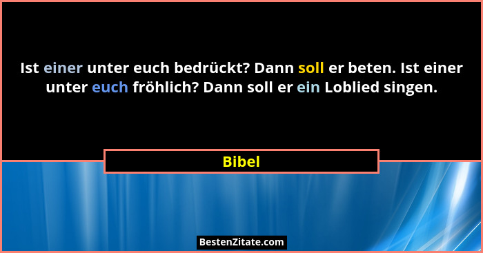 Ist einer unter euch bedrückt? Dann soll er beten. Ist einer unter euch fröhlich? Dann soll er ein Loblied singen.... - Bibel