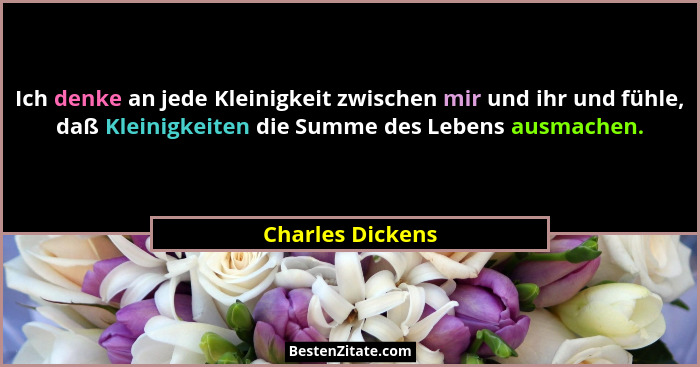 Ich denke an jede Kleinigkeit zwischen mir und ihr und fühle, daß Kleinigkeiten die Summe des Lebens ausmachen.... - Charles Dickens