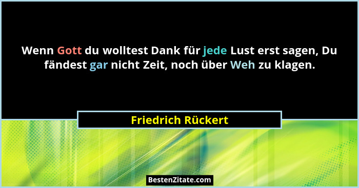 Wenn Gott du wolltest Dank für jede Lust erst sagen, Du fändest gar nicht Zeit, noch über Weh zu klagen.... - Friedrich Rückert