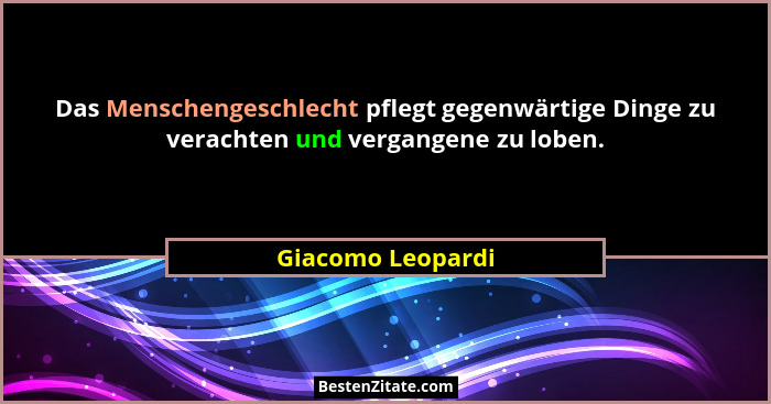 Das Menschengeschlecht pflegt gegenwärtige Dinge zu verachten und vergangene zu loben.... - Giacomo Leopardi