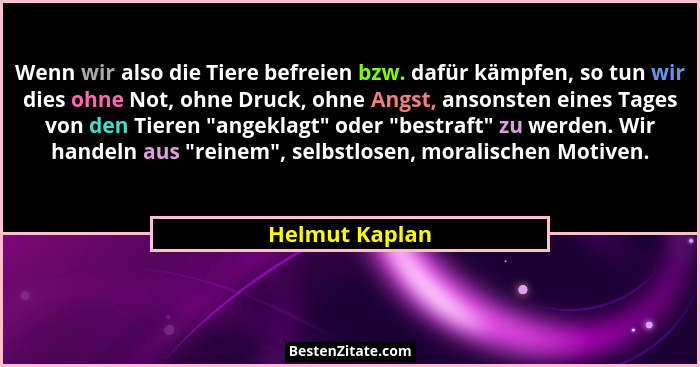 Wenn wir also die Tiere befreien bzw. dafür kämpfen, so tun wir dies ohne Not, ohne Druck, ohne Angst, ansonsten eines Tages von den T... - Helmut Kaplan
