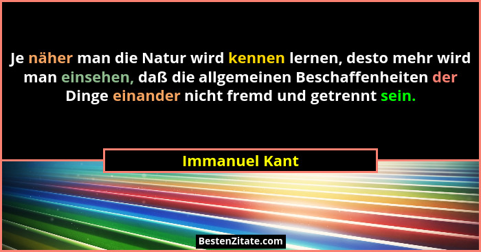 Je näher man die Natur wird kennen lernen, desto mehr wird man einsehen, daß die allgemeinen Beschaffenheiten der Dinge einander nicht... - Immanuel Kant