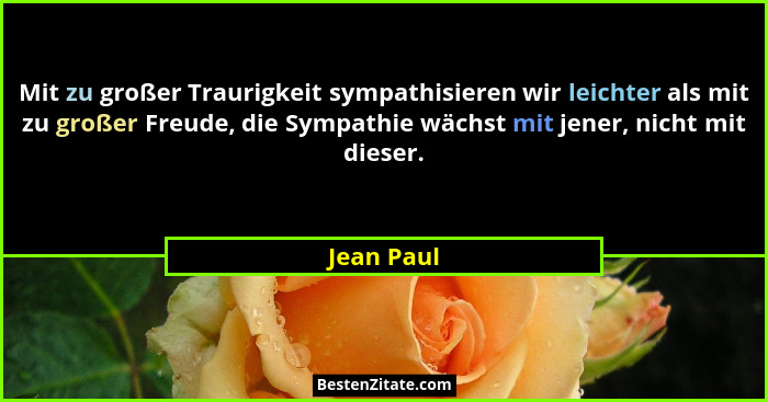 Mit zu großer Traurigkeit sympathisieren wir leichter als mit zu großer Freude, die Sympathie wächst mit jener, nicht mit dieser.... - Jean Paul