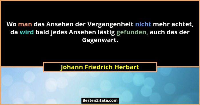 Wo man das Ansehen der Vergangenheit nicht mehr achtet, da wird bald jedes Ansehen lästig gefunden, auch das der Gegenwart.... - Johann Friedrich Herbart