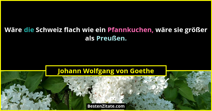 Wäre die Schweiz flach wie ein Pfannkuchen, wäre sie größer als Preußen.... - Johann Wolfgang von Goethe