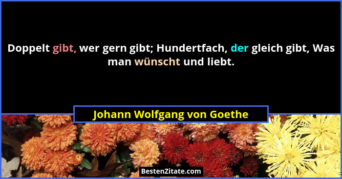 Doppelt gibt, wer gern gibt; Hundertfach, der gleich gibt, Was man wünscht und liebt.... - Johann Wolfgang von Goethe