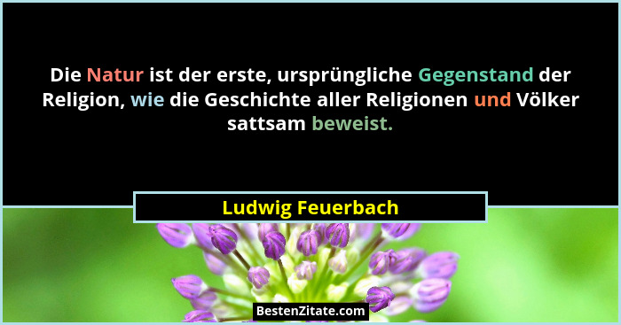 Die Natur ist der erste, ursprüngliche Gegenstand der Religion, wie die Geschichte aller Religionen und Völker sattsam beweist.... - Ludwig Feuerbach