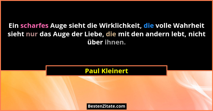 Ein scharfes Auge sieht die Wirklichkeit, die volle Wahrheit sieht nur das Auge der Liebe, die mit den andern lebt, nicht über ihnen.... - Paul Kleinert