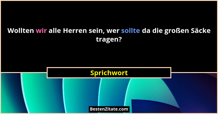 Wollten wir alle Herren sein, wer sollte da die großen Säcke tragen?... - Sprichwort