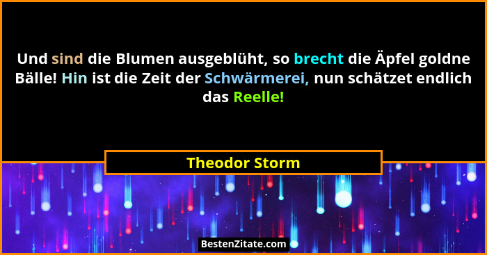 Und sind die Blumen ausgeblüht, so brecht die Äpfel goldne Bälle! Hin ist die Zeit der Schwärmerei, nun schätzet endlich das Reelle!... - Theodor Storm