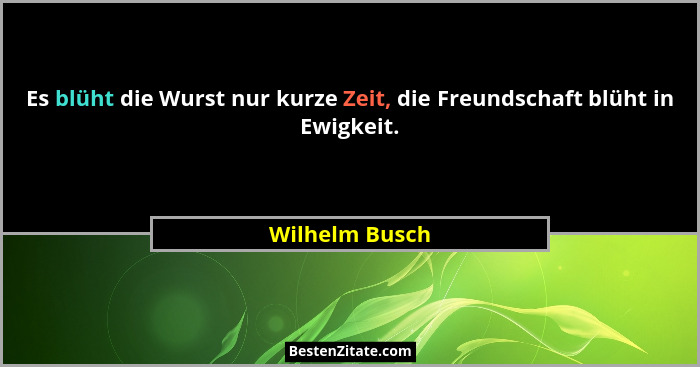 Es blüht die Wurst nur kurze Zeit, die Freundschaft blüht in Ewigkeit.... - Wilhelm Busch