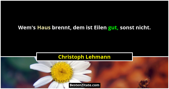 Wem's Haus brennt, dem ist Eilen gut, sonst nicht.... - Christoph Lehmann