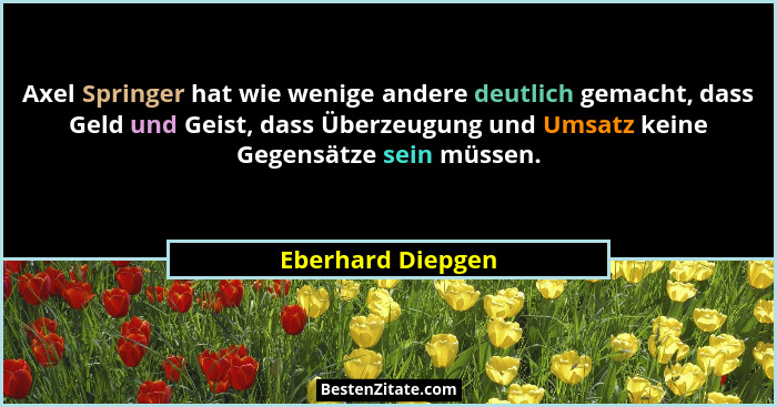 Axel Springer hat wie wenige andere deutlich gemacht, dass Geld und Geist, dass Überzeugung und Umsatz keine Gegensätze sein müssen... - Eberhard Diepgen