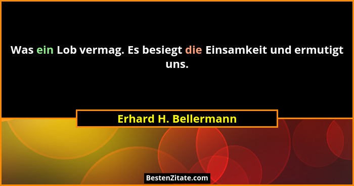 Was ein Lob vermag. Es besiegt die Einsamkeit und ermutigt uns.... - Erhard H. Bellermann